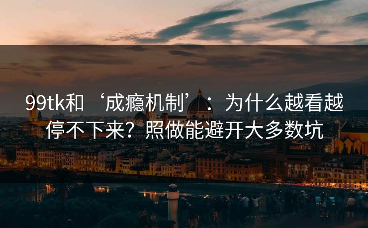 99tk和‘成瘾机制’：为什么越看越停不下来？照做能避开大多数坑