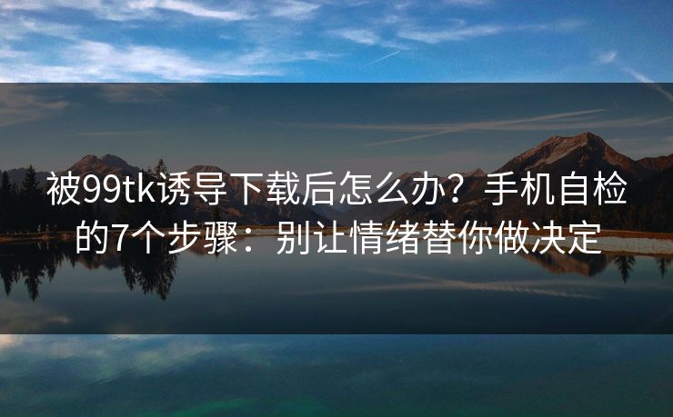 被99tk诱导下载后怎么办？手机自检的7个步骤：别让情绪替你做决定