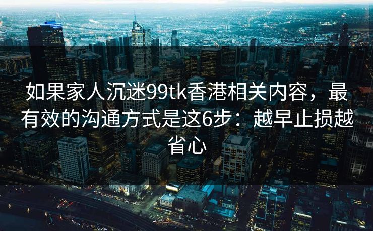 如果家人沉迷99tk香港相关内容，最有效的沟通方式是这6步：越早止损越省心