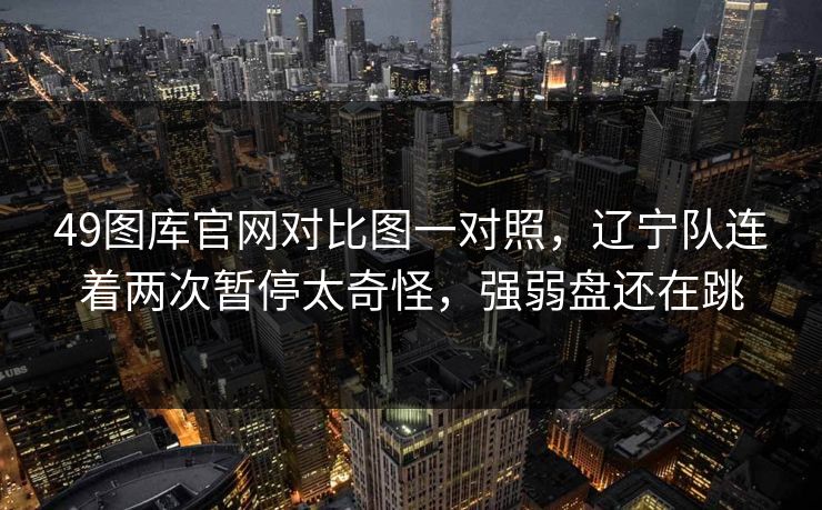 49图库官网对比图一对照，辽宁队连着两次暂停太奇怪，强弱盘还在跳