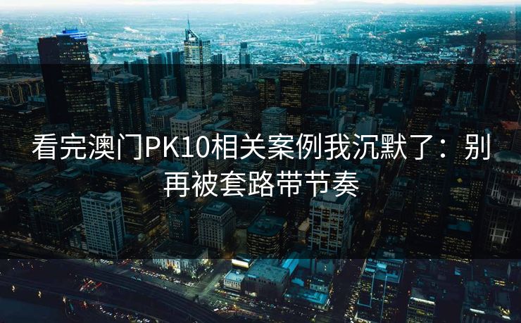 看完澳门PK10相关案例我沉默了：别再被套路带节奏