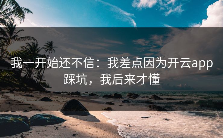 我一开始还不信：我差点因为开云app踩坑，我后来才懂