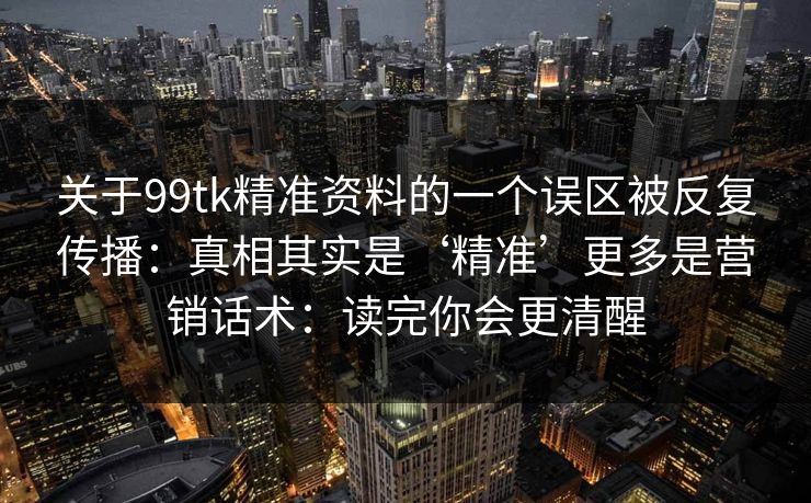 关于99tk精准资料的一个误区被反复传播：真相其实是‘精准’更多是营销话术：读完你会更清醒