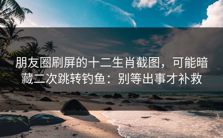朋友圈刷屏的十二生肖截图，可能暗藏二次跳转钓鱼：别等出事才补救