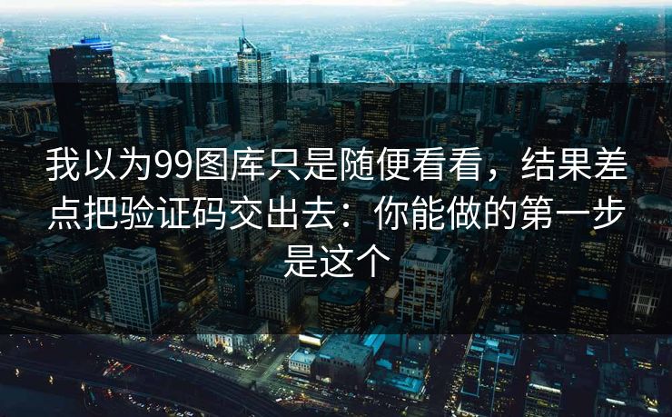 我以为99图库只是随便看看，结果差点把验证码交出去：你能做的第一步是这个