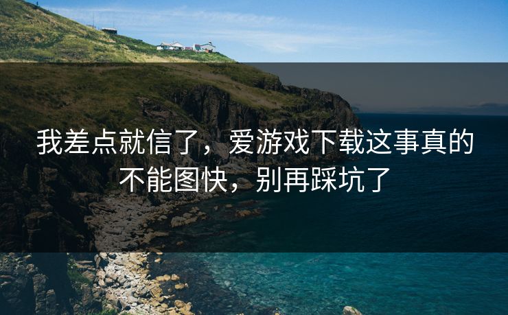 我差点就信了，爱游戏下载这事真的不能图快，别再踩坑了