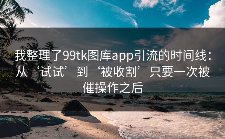我整理了99tk图库app引流的时间线：从‘试试’到‘被收割’只要一次被催操作之后