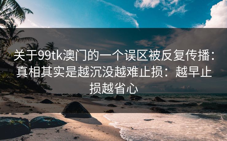 关于99tk澳门的一个误区被反复传播：真相其实是越沉没越难止损：越早止损越省心
