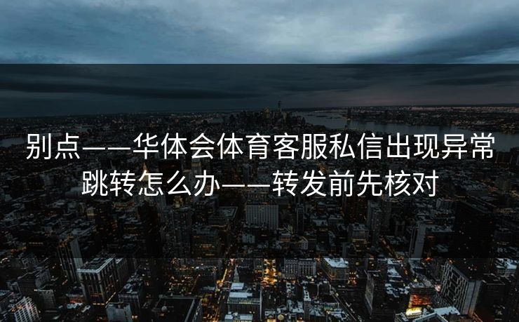 别点——华体会体育客服私信出现异常跳转怎么办——转发前先核对