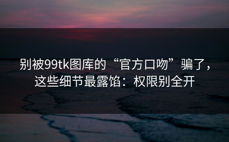 别被99tk图库的“官方口吻”骗了，这些细节最露馅：权限别全开
