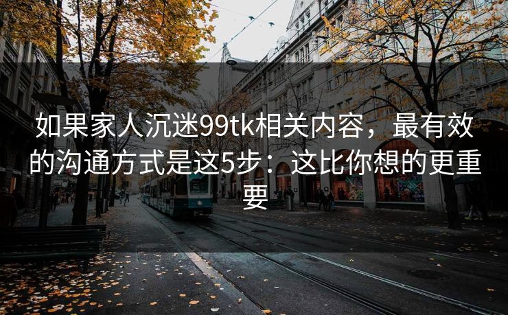 如果家人沉迷99tk相关内容，最有效的沟通方式是这5步：这比你想的更重要