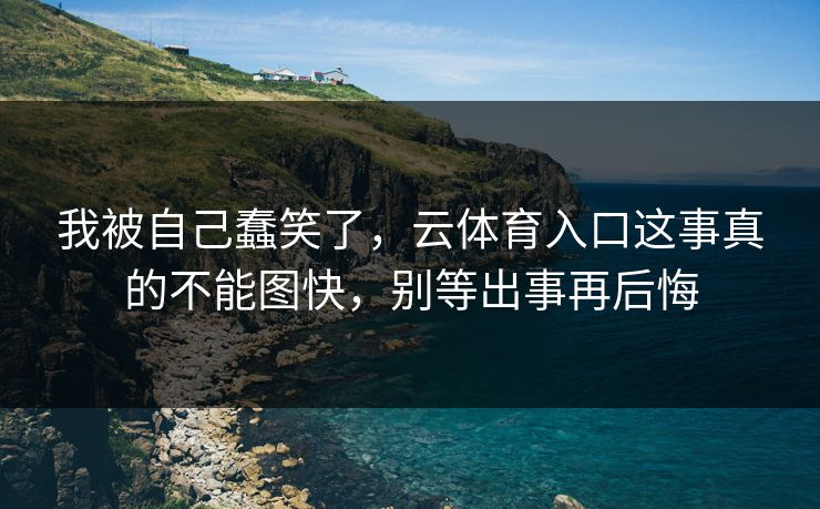 我被自己蠢笑了，云体育入口这事真的不能图快，别等出事再后悔