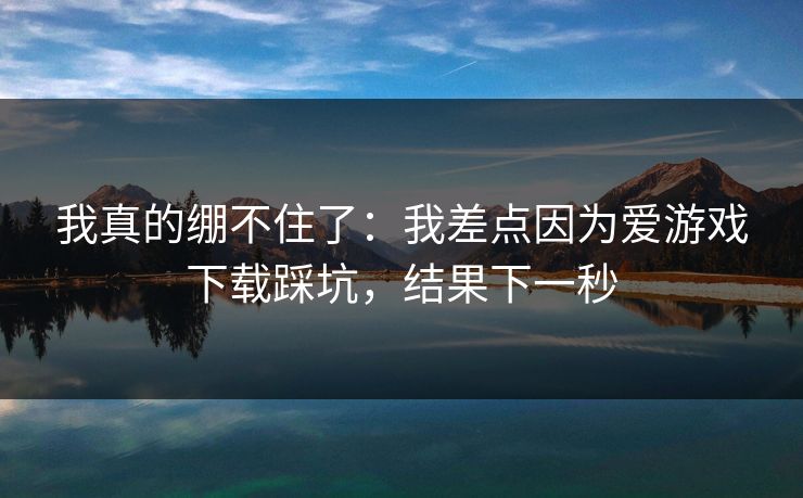 我真的绷不住了：我差点因为爱游戏下载踩坑，结果下一秒