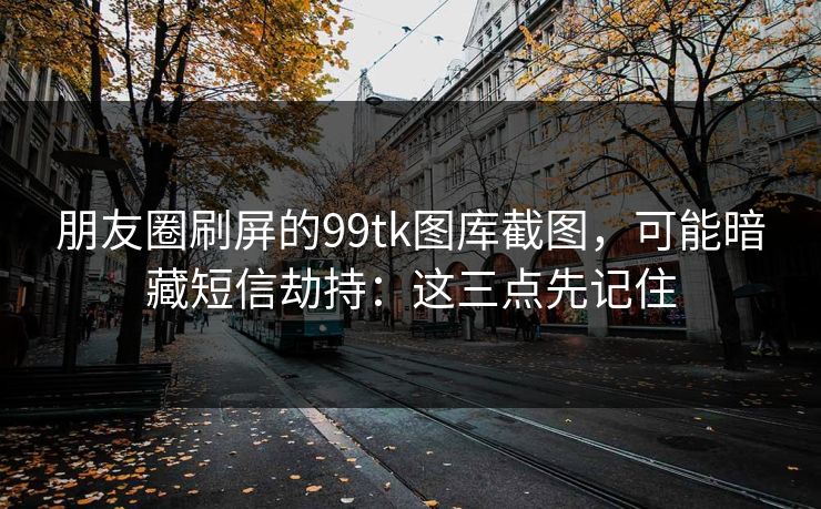 朋友圈刷屏的99tk图库截图，可能暗藏短信劫持：这三点先记住