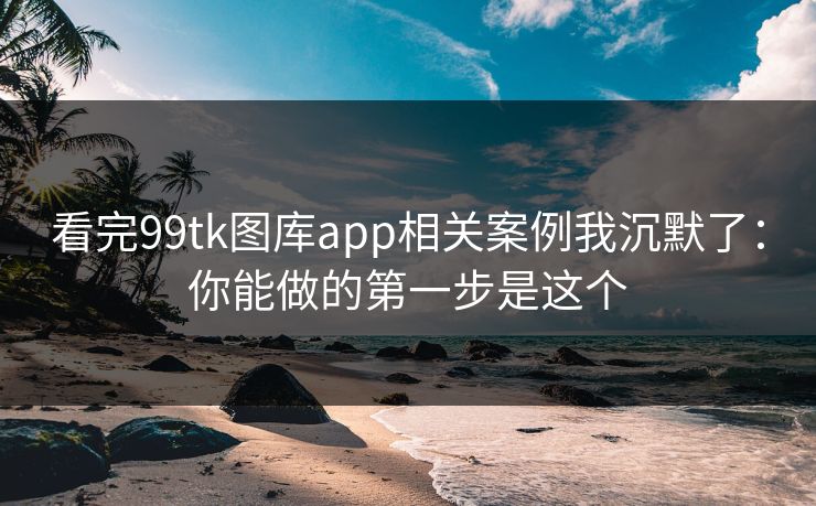 看完99tk图库app相关案例我沉默了：你能做的第一步是这个