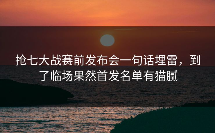 抢七大战赛前发布会一句话埋雷，到了临场果然首发名单有猫腻
