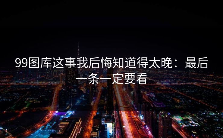 99图库这事我后悔知道得太晚:最后一条一定要看 99图库这事我后悔知道得太晚:最后一条一定要看