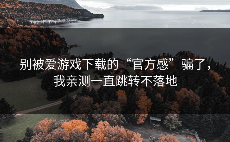 别被爱游戏下载的“官方感”骗了，我亲测一直跳转不落地
